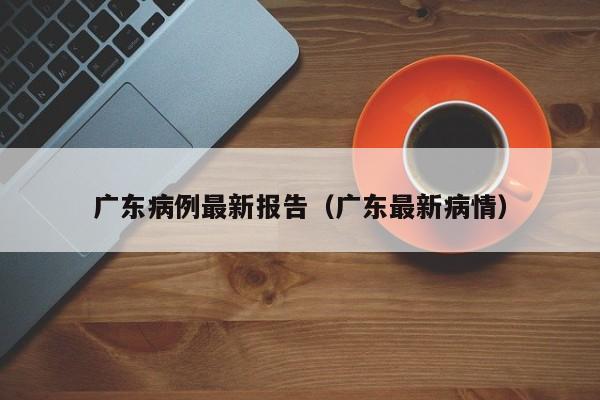 广东病例最新报告(广东最新病情)