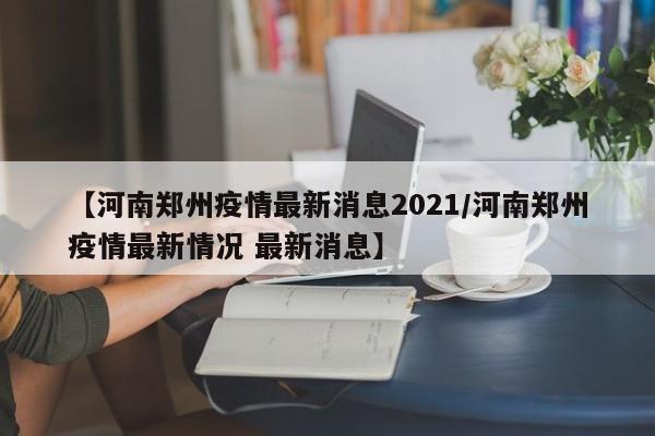【河南郑州疫情最新消息2021/河南郑州疫情最新情况 最新消息】