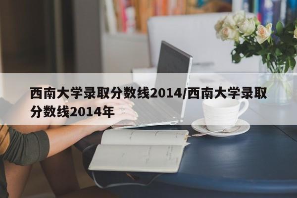 西南大学录取分数线2014/西南大学录取分数线2014年