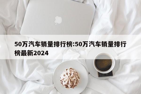 50万汽车销量排行榜:50万汽车销量排行榜最新2024