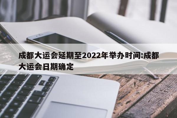 成都大运会延期至2022年举办时间:成都大运会日期确定
