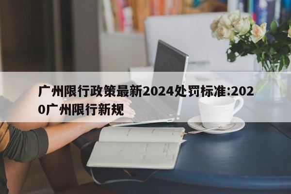 广州限行政策最新2024处罚标准:2020广州限行新规