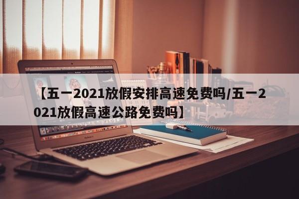 【五一2021放假安排高速免费吗/五一2021放假高速公路免费吗】