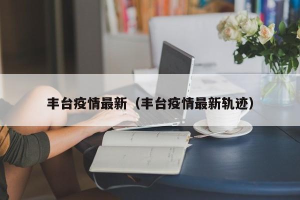 丰台疫情最新(丰台疫情最新轨迹)