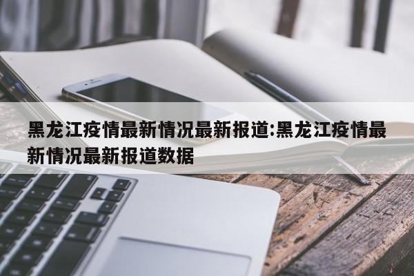 黑龙江疫情最新情况最新报道:黑龙江疫情最新情况最新报道数据