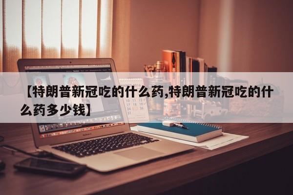 【特朗普新冠吃的什么药,特朗普新冠吃的什么药多少钱】