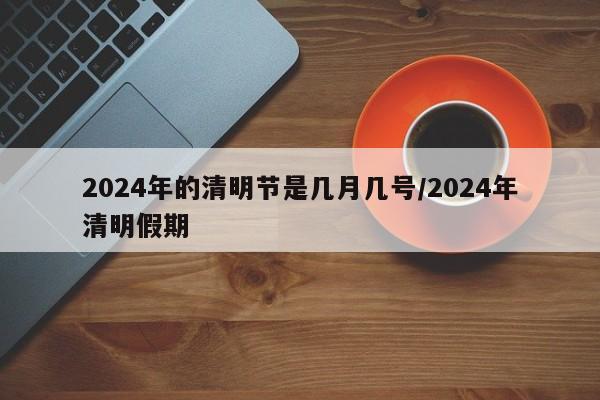 2024年的清明节是几月几号/2024年清明假期