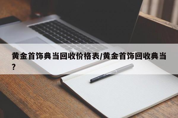 黄金首饰典当回收价格表/黄金首饰回收典当?