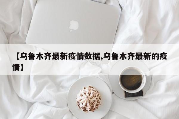 【乌鲁木齐最新疫情数据,乌鲁木齐最新的疫情】