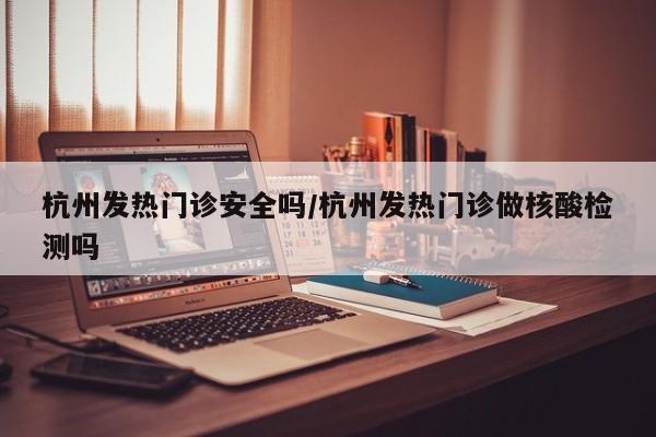 杭州发热门诊安全吗/杭州发热门诊做核酸检测吗
