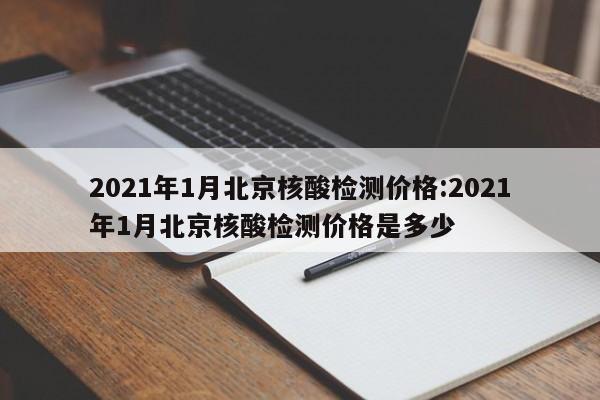 2021年1月北京核酸检测价格:2021年1月北京核酸检测价格是多少