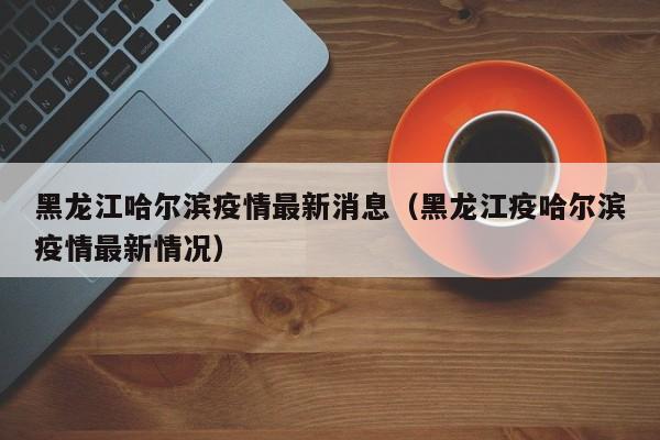 黑龙江哈尔滨疫情最新消息(黑龙江疫哈尔滨疫情最新情况)