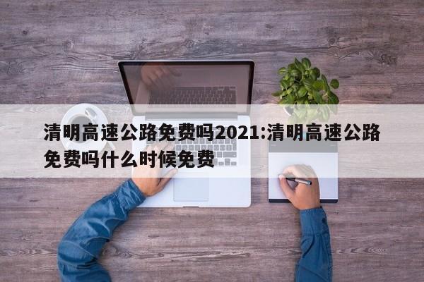 清明高速公路免费吗2021:清明高速公路免费吗什么时候免费