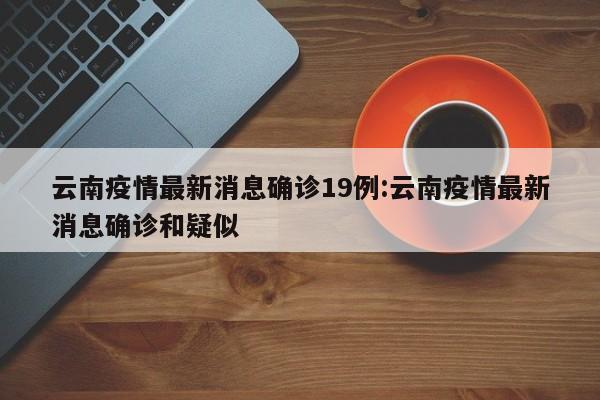 云南疫情最新消息确诊19例:云南疫情最新消息确诊和疑似