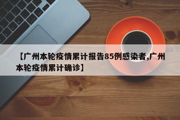 【广州本轮疫情累计报告85例感染者,广州本轮疫情累计确诊】