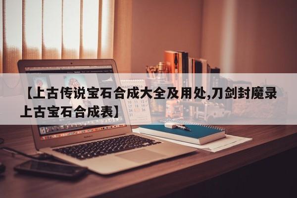 【上古传说宝石合成大全及用处,刀剑封魔录上古宝石合成表】