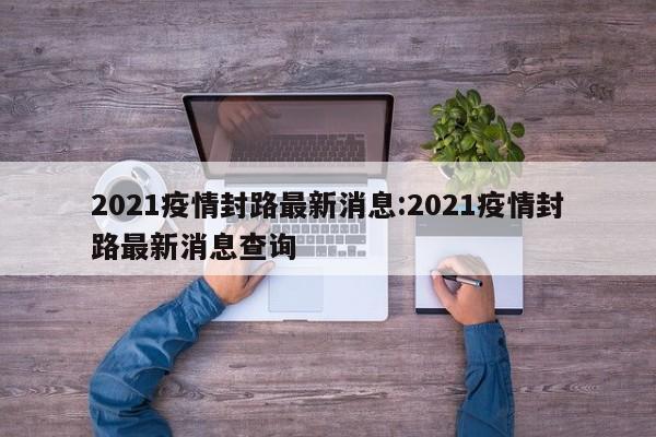 2021疫情封路最新消息:2021疫情封路最新消息查询