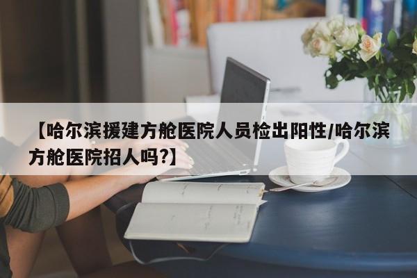 【哈尔滨援建方舱医院人员检出阳性/哈尔滨方舱医院招人吗?】