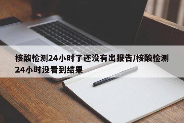核酸检测24小时了还没有出报告/核酸检测24小时没看到结果