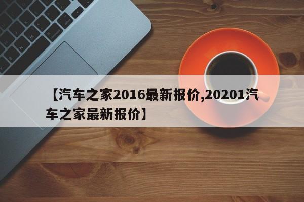 【汽车之家2016最新报价,20201汽车之家最新报价】