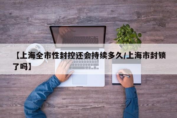 【上海全市性封控还会持续多久/上海市封锁了吗】