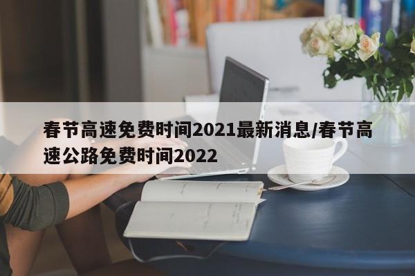 春节高速免费时间2021最新消息/春节高速公路免费时间2022