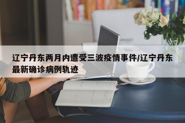 辽宁丹东两月内遭受三波疫情事件/辽宁丹东最新确诊病例轨迹