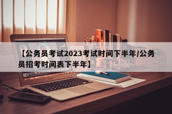 【公务员考试2023考试时间下半年/公务员招考时间表下半年】