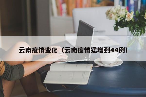 云南疫情变化(云南疫情猛增到44例)