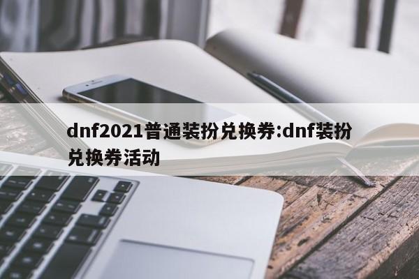 dnf2021普通装扮兑换券:dnf装扮兑换券活动