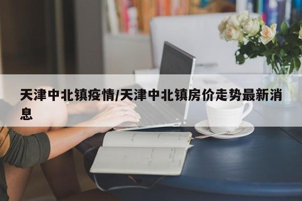 天津中北镇疫情/天津中北镇房价走势最新消息