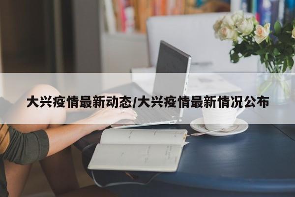 大兴疫情最新动态/大兴疫情最新情况公布