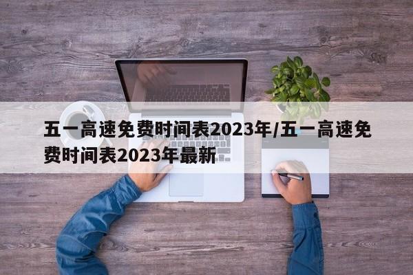 五一高速免费时间表2023年/五一高速免费时间表2023年最新