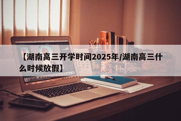 【湖南高三开学时间2025年/湖南高三什么时候放假】
