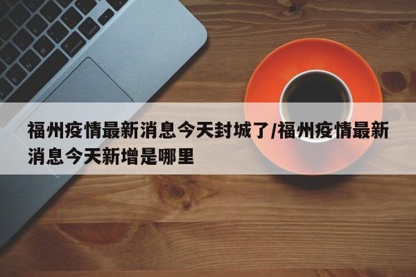 福州疫情最新消息今天封城了/福州疫情最新消息今天新增是哪里