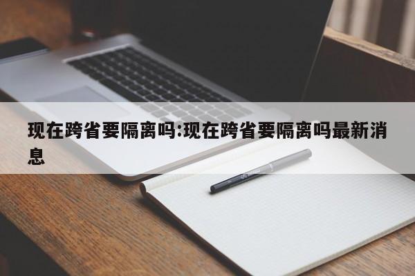 现在跨省要隔离吗:现在跨省要隔离吗最新消息
