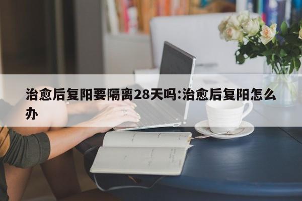 治愈后复阳要隔离28天吗:治愈后复阳怎么办