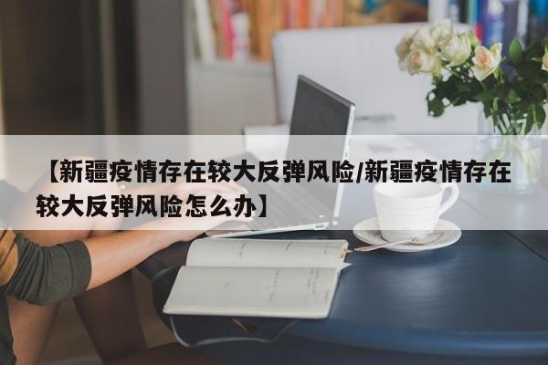 【新疆疫情存在较大反弹风险/新疆疫情存在较大反弹风险怎么办】