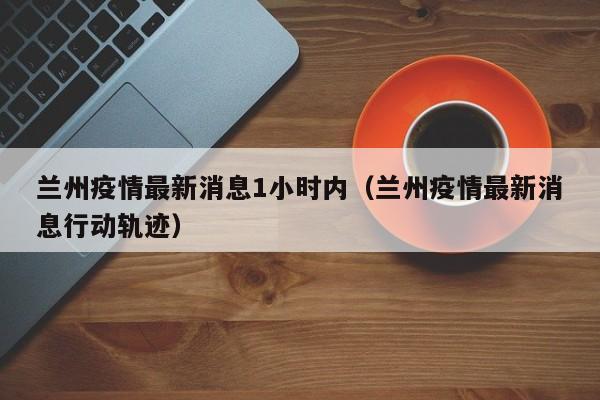 兰州疫情最新消息1小时内(兰州疫情最新消息行动轨迹)