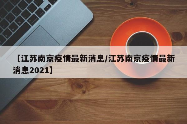 【江苏南京疫情最新消息/江苏南京疫情最新消息2021】
