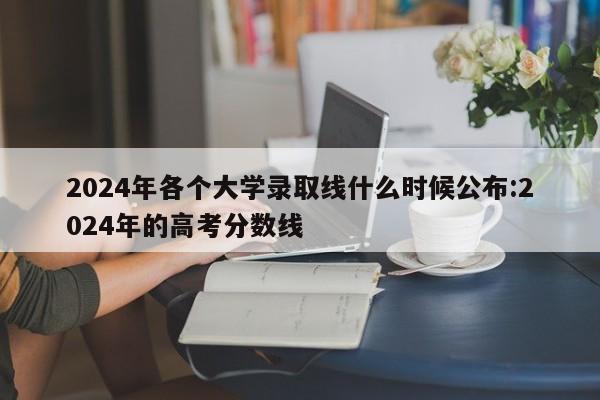 2024年各个大学录取线什么时候公布:2024年的高考分数线