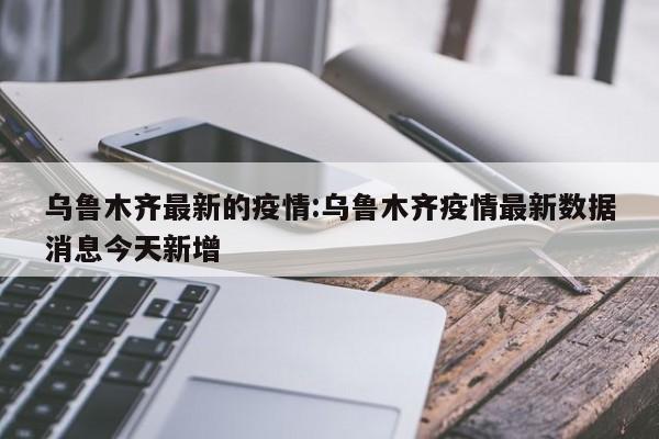 乌鲁木齐最新的疫情:乌鲁木齐疫情最新数据消息今天新增