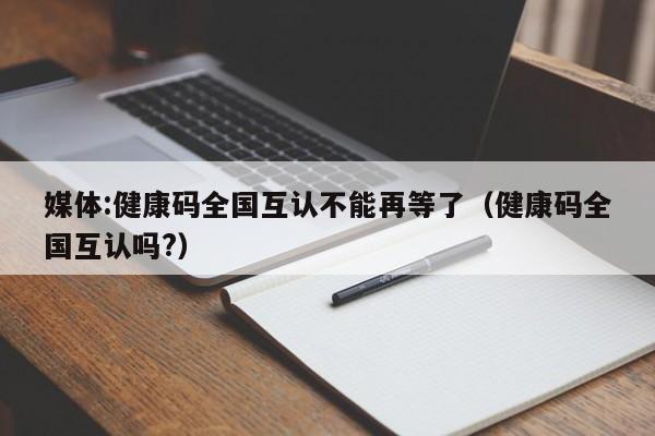 媒体:健康码全国互认不能再等了(健康码全国互认吗?)