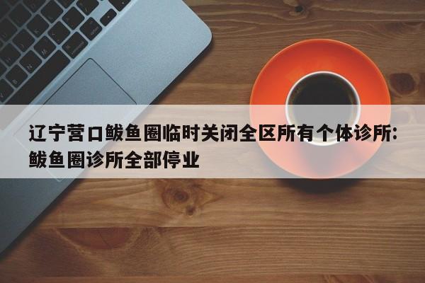 辽宁营口鲅鱼圈临时关闭全区所有个体诊所:鲅鱼圈诊所全部停业