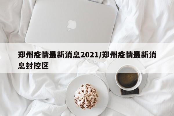 郑州疫情最新消息2021/郑州疫情最新消息封控区