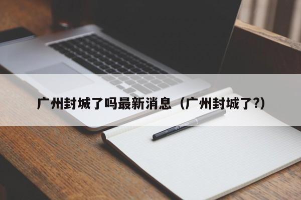广州封城了吗最新消息(广州封城了?)