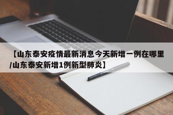 【山东泰安疫情最新消息今天新增一例在哪里/山东泰安新增1例新型肺炎】