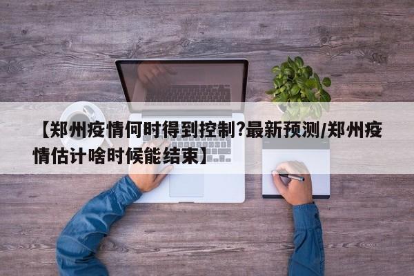 【郑州疫情何时得到控制?最新预测/郑州疫情估计啥时候能结束】