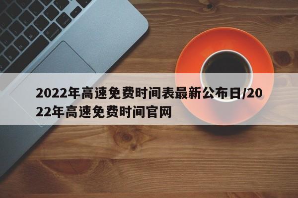 2022年高速免费时间表最新公布日/2022年高速免费时间官网