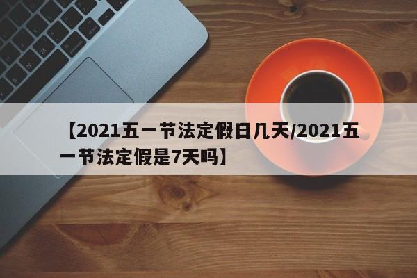 【2021五一节法定假日几天/2021五一节法定假是7天吗】